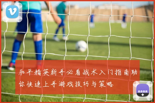 和平精英新手必看战术入门指南助你快速上手游戏技巧与策略