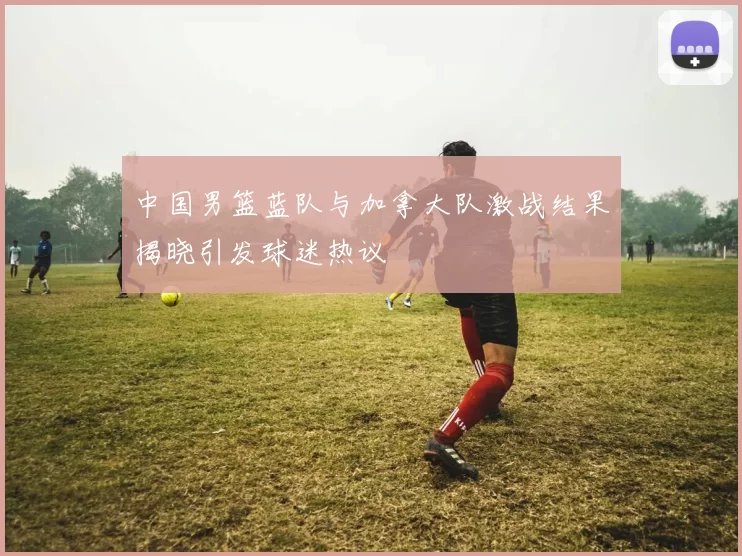 中国男篮蓝队与加拿大队激战结果揭晓引发球迷热议