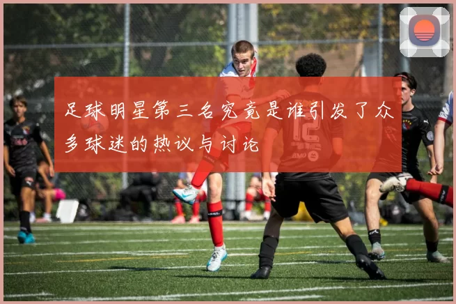 足球明星第三名究竟是谁引发了众多球迷的热议与讨论