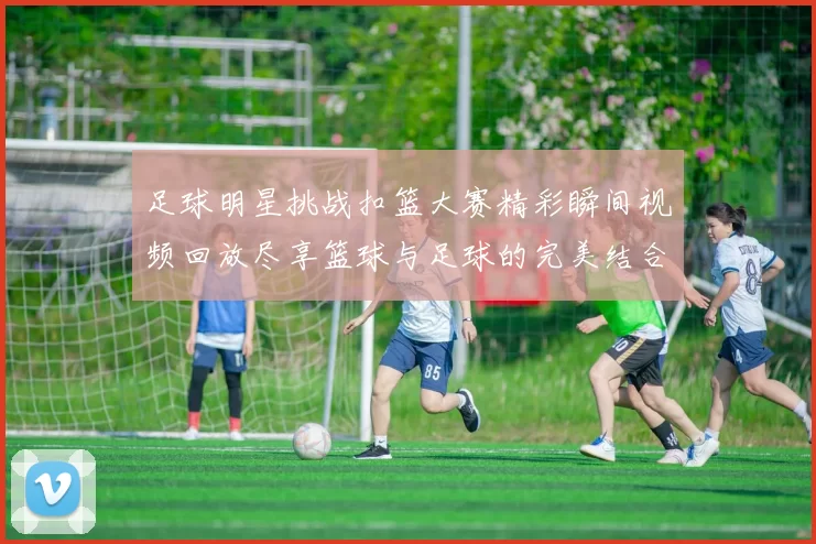 足球明星挑战扣篮大赛精彩瞬间视频回放尽享篮球与足球的完美结合