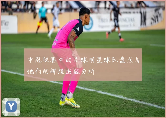中冠联赛中的足球明星球队盘点与他们的辉煌成就分析