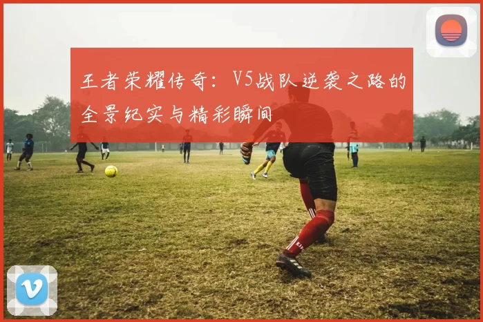王者荣耀传奇：V5战队逆袭之路的全景纪实与精彩瞬间