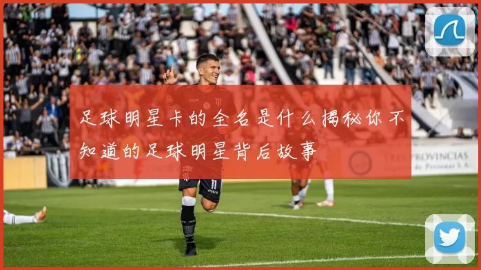 足球明星卡的全名是什么揭秘你不知道的足球明星背后故事