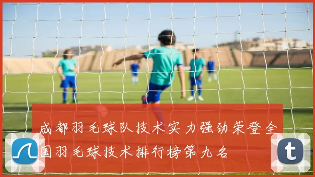 成都羽毛球队技术实力强劲荣登全国羽毛球技术排行榜第九名