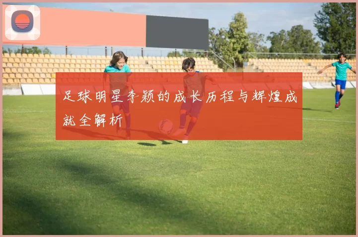 足球明星李颖的成长历程与辉煌成就全解析