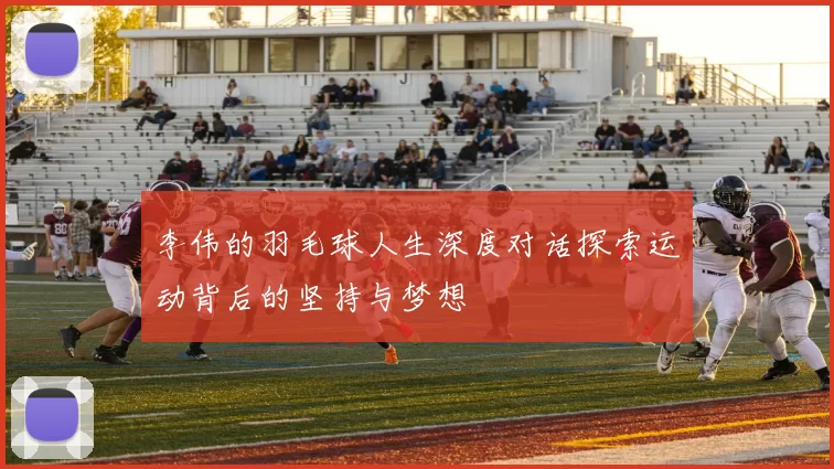 李伟的羽毛球人生深度对话探索运动背后的坚持与梦想