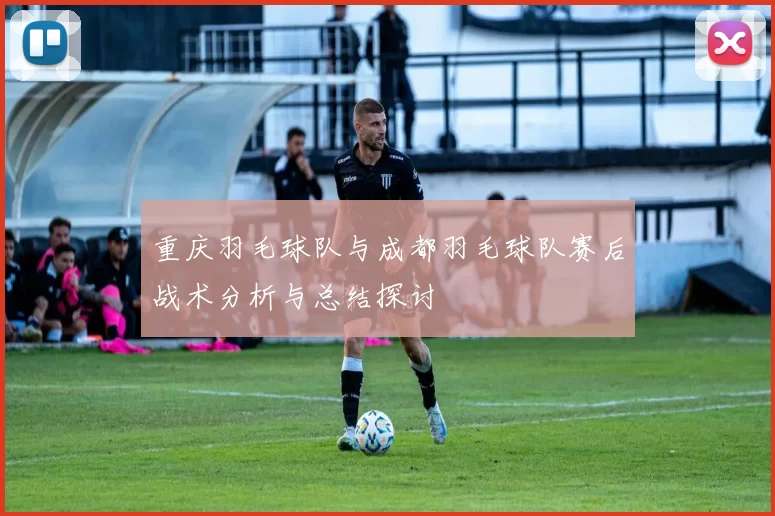 重庆羽毛球队与成都羽毛球队赛后战术分析与总结探讨