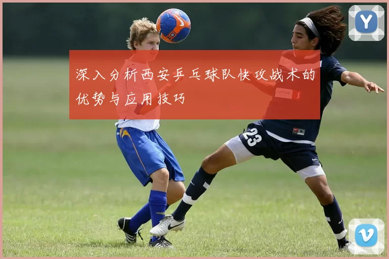 深入分析西安乒乓球队快攻战术的优势与应用技巧