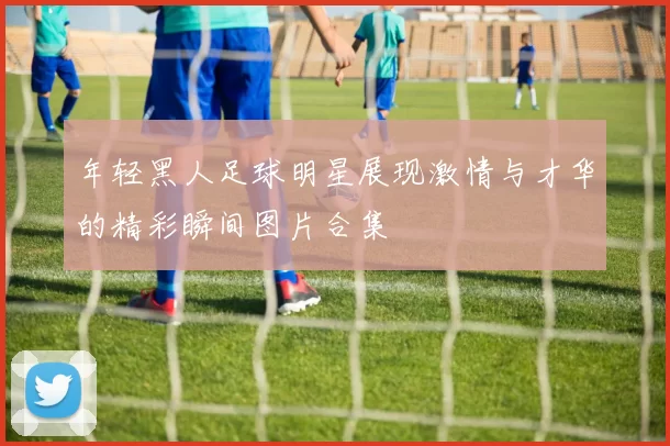 年轻黑人足球明星展现激情与才华的精彩瞬间图片合集