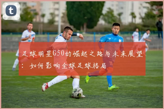 足球明星G50的崛起之路与未来展望：如何影响全球足球格局