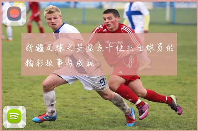 新疆足球之星盘点十位杰出球员的精彩故事与成就