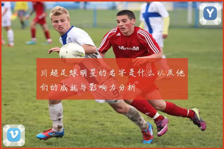 川超足球明星的名字是什么以及他们的成就与影响力分析