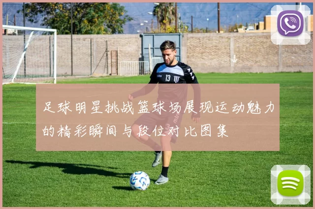 足球明星挑战篮球场展现运动魅力的精彩瞬间与段位对比图集