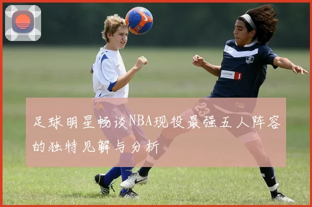 足球明星畅谈NBA现役最强五人阵容的独特见解与分析