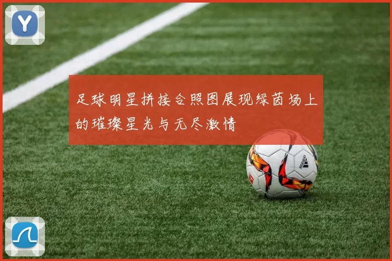 足球明星拼接合照图展现绿茵场上的璀璨星光与无尽激情