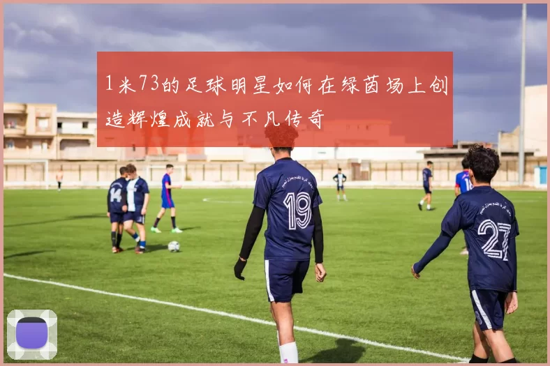1米73的足球明星如何在绿茵场上创造辉煌成就与不凡传奇
