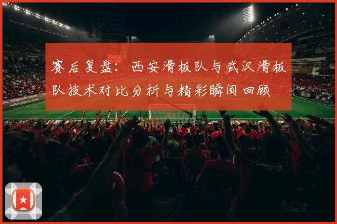 赛后复盘：西安滑板队与武汉滑板队技术对比分析与精彩瞬间回顾
