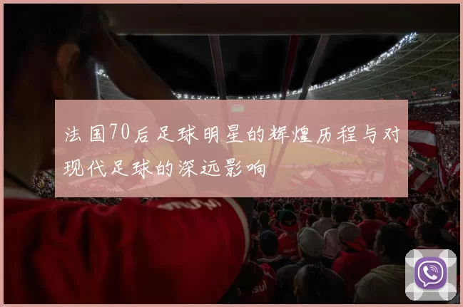 法国70后足球明星的辉煌历程与对现代足球的深远影响