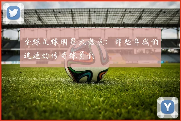 全球足球明星大盘点：那些年我们追逐的传奇球员们