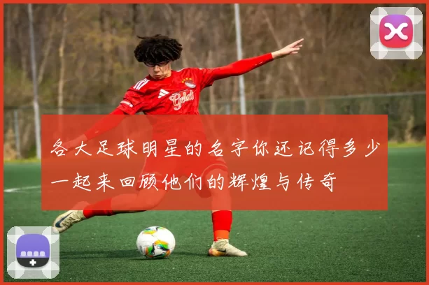 各大足球明星的名字你还记得多少一起来回顾他们的辉煌与传奇