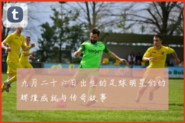 九月二十六日出生的足球明星们的辉煌成就与传奇故事