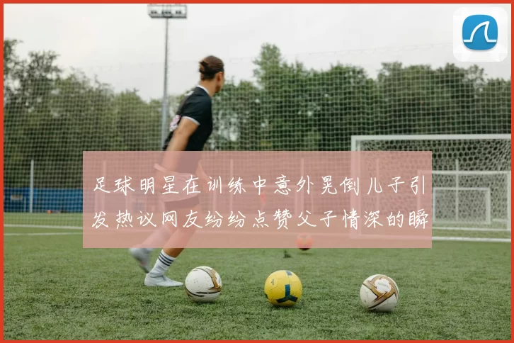 足球明星在训练中意外晃倒儿子引发热议网友纷纷点赞父子情深的瞬间