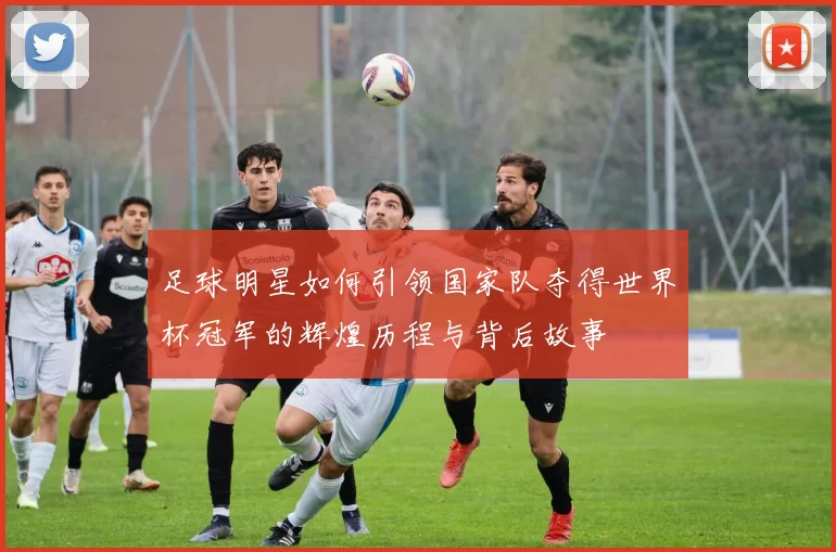 足球明星如何引领国家队夺得世界杯冠军的辉煌历程与背后故事