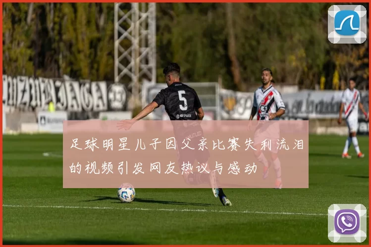 足球明星儿子因父亲比赛失利流泪的视频引发网友热议与感动