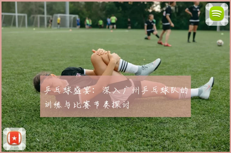 乒乓球盛宴：深入广州乒乓球队的训练与比赛节奏探讨