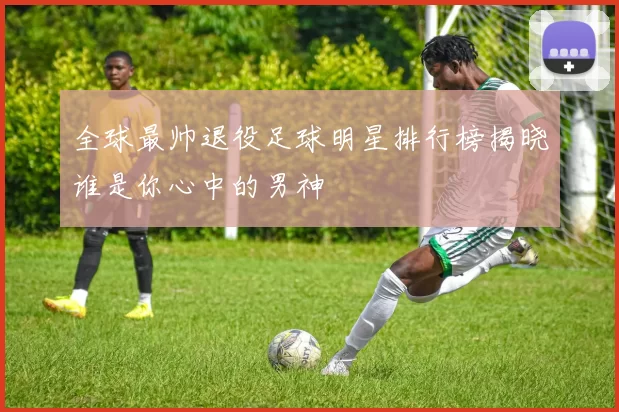 全球最帅退役足球明星排行榜揭晓谁是你心中的男神