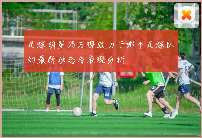 足球明星乃万现效力于哪个足球队的最新动态与表现分析