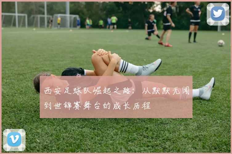 西安足球队崛起之路：从默默无闻到世锦赛舞台的成长历程