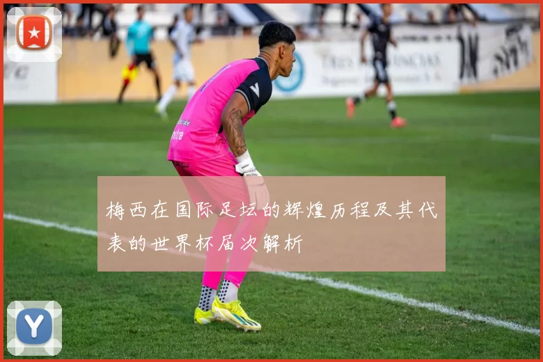 梅西在国际足坛的辉煌历程及其代表的世界杯届次解析