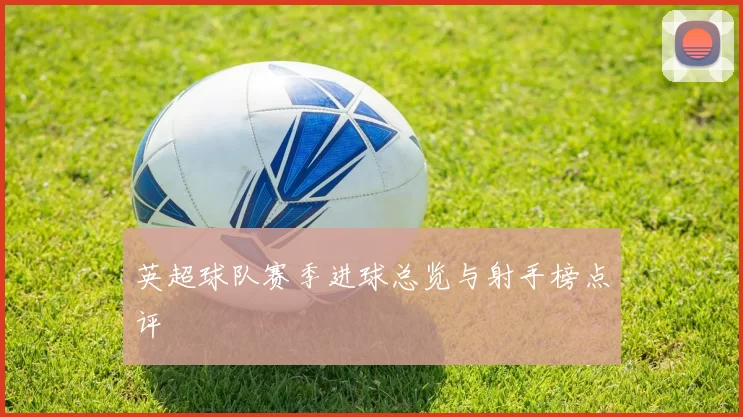 英超球队赛季进球总览与射手榜点评