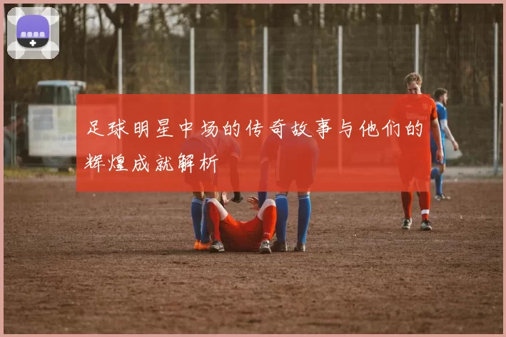 足球明星中场的传奇故事与他们的辉煌成就解析