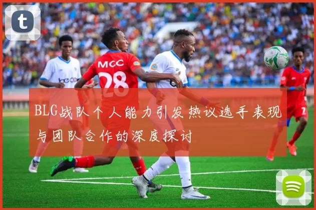 BLG战队个人能力引发热议选手表现与团队合作的深度探讨
