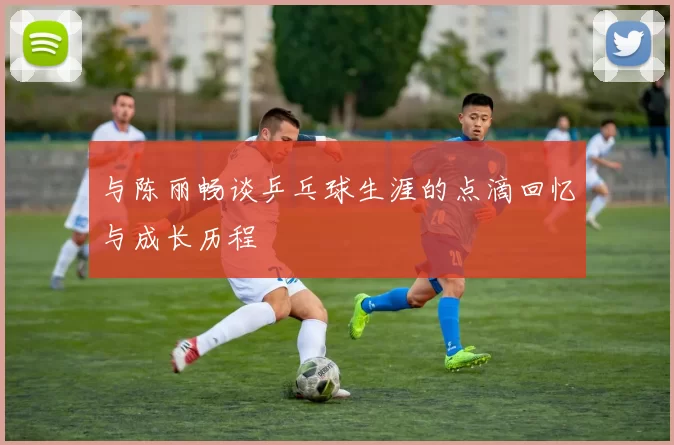 与陈丽畅谈乒乓球生涯的点滴回忆与成长历程
