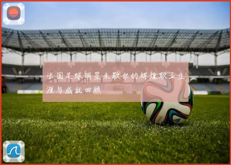法国足球明星米歇尔的辉煌职业生涯与成就回顾