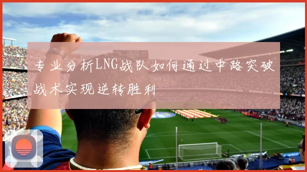 专业分析LNG战队如何通过中路突破战术实现逆转胜利