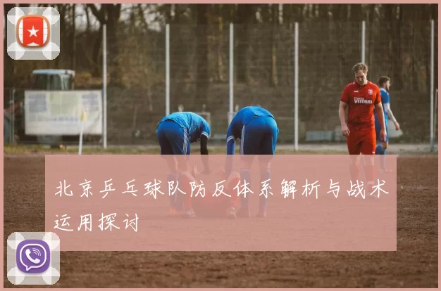 北京乒乓球队防反体系解析与战术运用探讨
