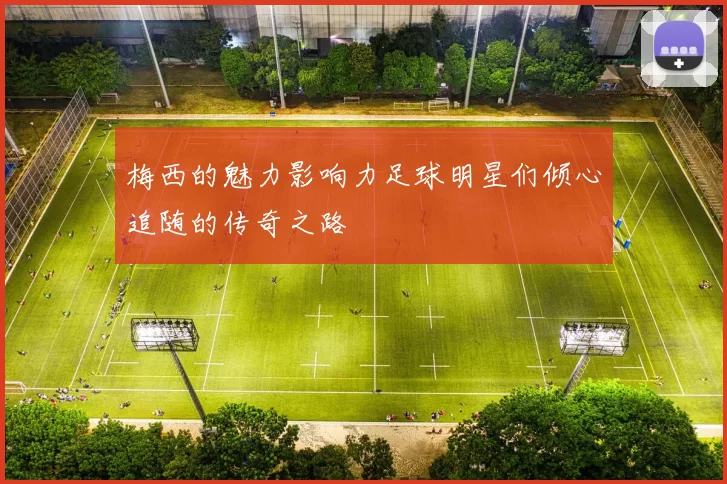 梅西的魅力影响力足球明星们倾心追随的传奇之路