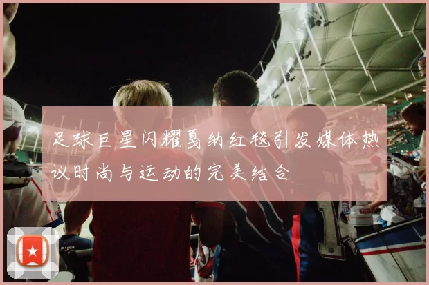 足球巨星闪耀戛纳红毯引发媒体热议时尚与运动的完美结合