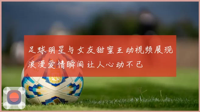 足球明星与女友甜蜜互动视频展现浪漫爱情瞬间让人心动不已