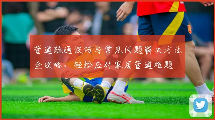 管道疏通技巧与常见问题解决方法全攻略，轻松应对家居管道难题