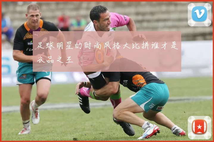 足球明星的时尚风格大比拼谁才是衣品之王