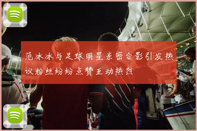 范冰冰与足球明星亲密合影引发热议粉丝纷纷点赞互动热烈