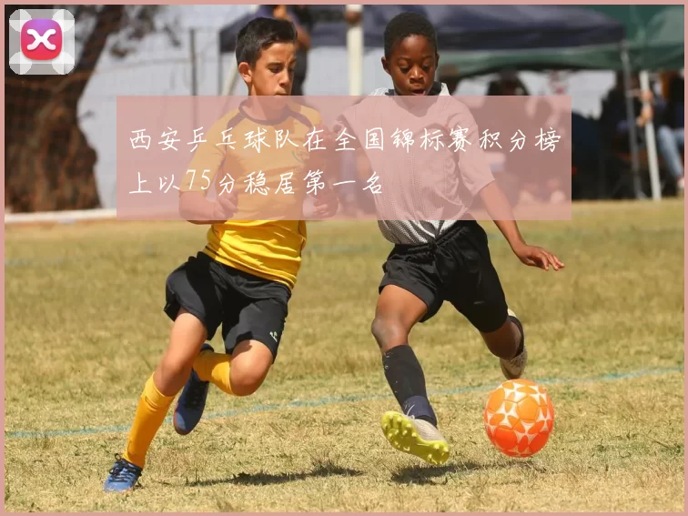 西安乒乓球队在全国锦标赛积分榜上以75分稳居第一名