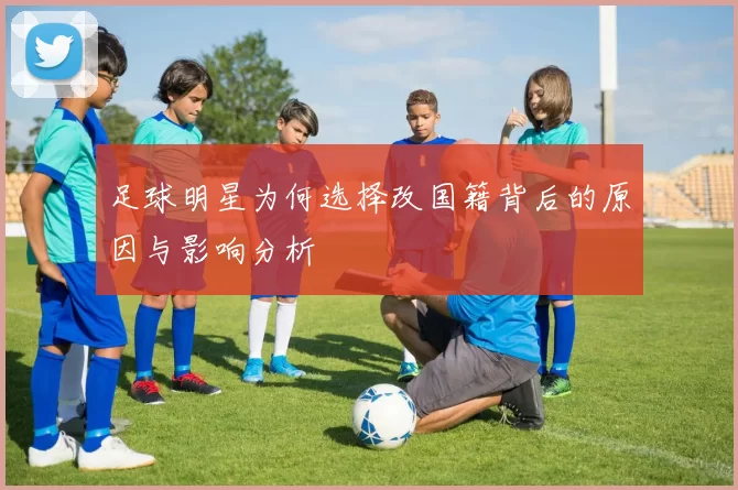 足球明星为何选择改国籍背后的原因与影响分析