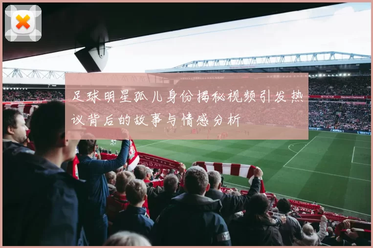 足球明星孤儿身份揭秘视频引发热议背后的故事与情感分析
