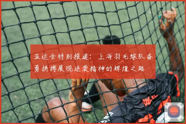 亚运会特别报道：上海羽毛球队奋勇拼搏展现逆袭精神的辉煌之路